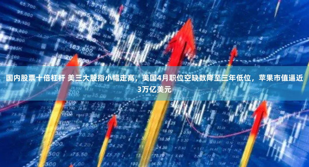 国内股票十倍杠杆 美三大股指小幅走高，美国4月职位空缺数降至三年低位，苹果市值逼近3万亿美元