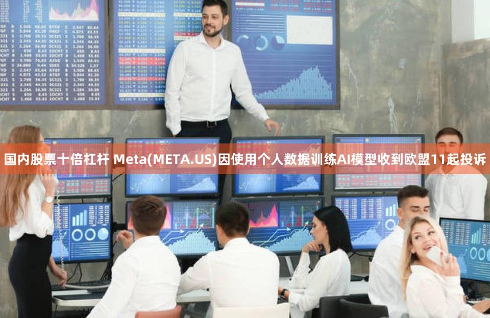 国内股票十倍杠杆 Meta(META.US)因使用个人数据训练AI模型收到欧盟11起投诉
