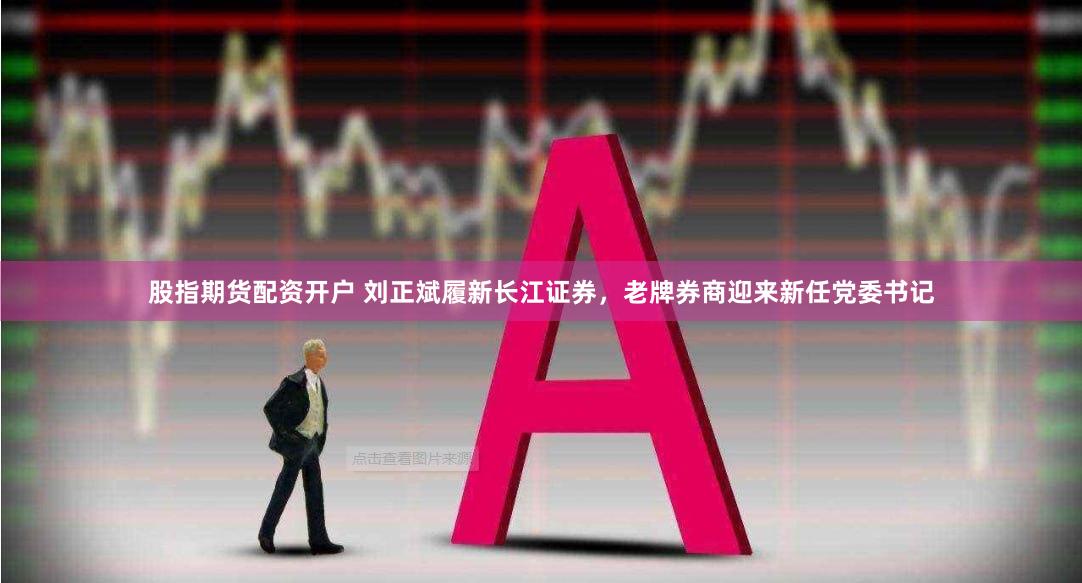 股指期货配资开户 刘正斌履新长江证券，老牌券商迎来新任党委书记