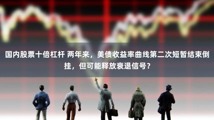 国内股票十倍杠杆 两年来，美债收益率曲线第二次短暂结束倒挂，但可能释放衰退信号？