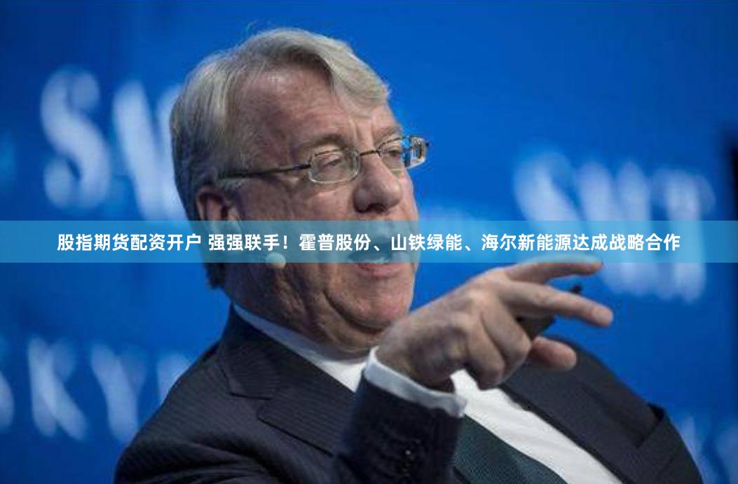 股指期货配资开户 强强联手！霍普股份、山铁绿能、海尔新能源达成战略合作