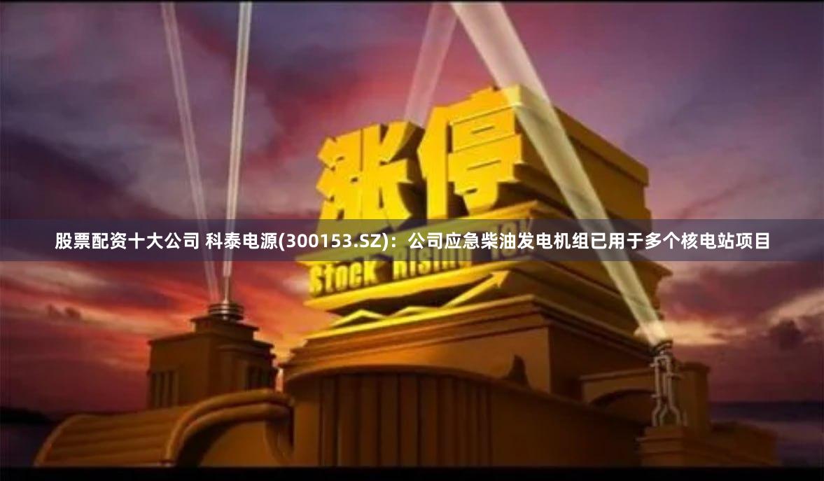 股票配资十大公司 科泰电源(300153.SZ)：公司应急柴油发电机组已用于多个核电站项目
