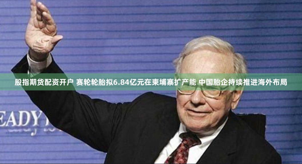 股指期货配资开户 赛轮轮胎拟6.84亿元在柬埔寨扩产能 中国胎企持续推进海外布局
