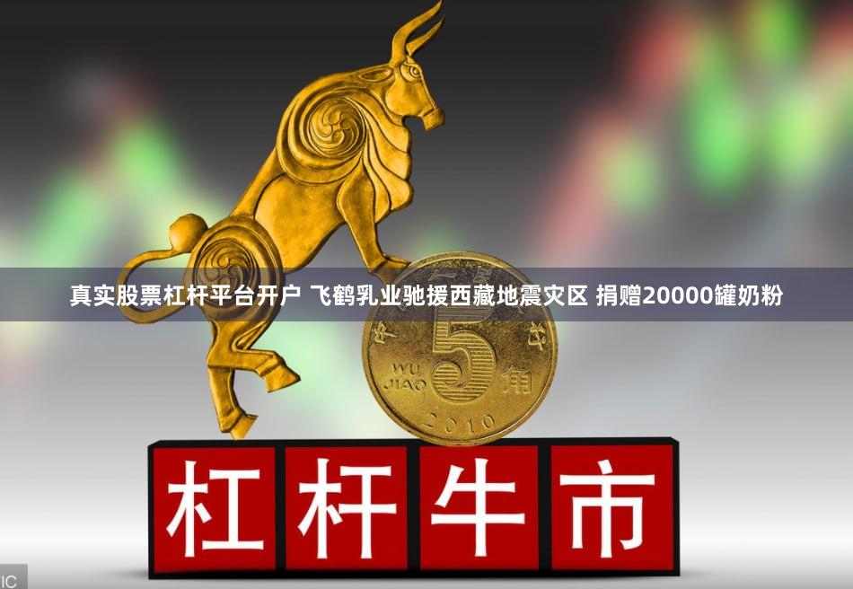 真实股票杠杆平台开户 飞鹤乳业驰援西藏地震灾区 捐赠20000罐奶粉