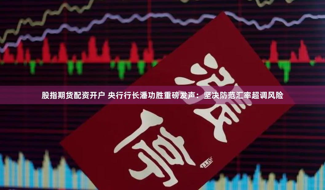 股指期货配资开户 央行行长潘功胜重磅发声：坚决防范汇率超调风险
