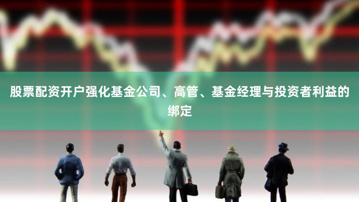 股票配资开户强化基金公司、高管、基金经理与投资者利益的绑定