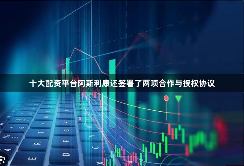 十大配资平台阿斯利康还签署了两项合作与授权协议